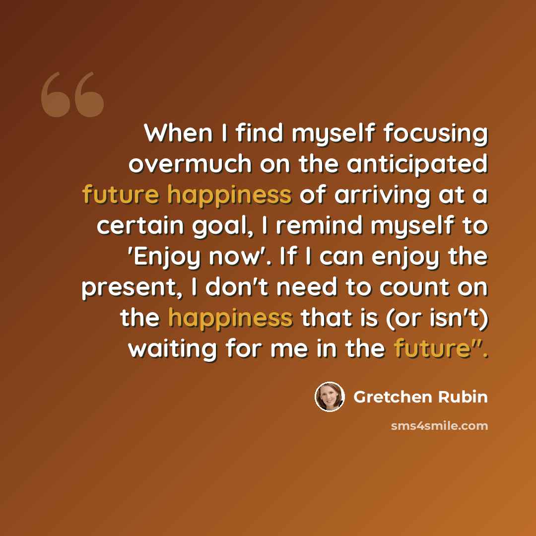 “When I find myself focusing overmuch on the anticipated future happiness of arriving at a certain goal, I remind myself to 'Enjoy now'. If I can enjoy the present, I don't need to count on the happiness that is (or isn't) waiting for me in the future".” quote by Gretchen Rubin