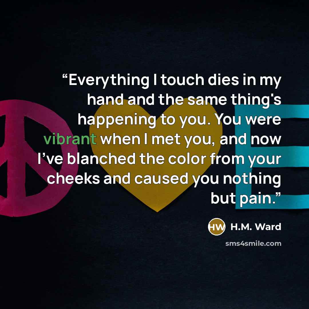 “Everything I touch dies in my hand and the same thing's happening to you. You were vibrant when I met you, and now I've blanched the color from your cheeks and caused you nothing but pain.” quote by H.M. Ward
