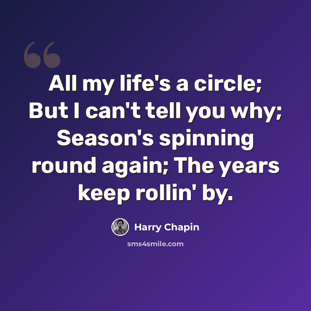 “All my life's a circle; But I can't tell you why; Season's spinning round again; The years keep rollin' by.” quote by Harry Chapin
