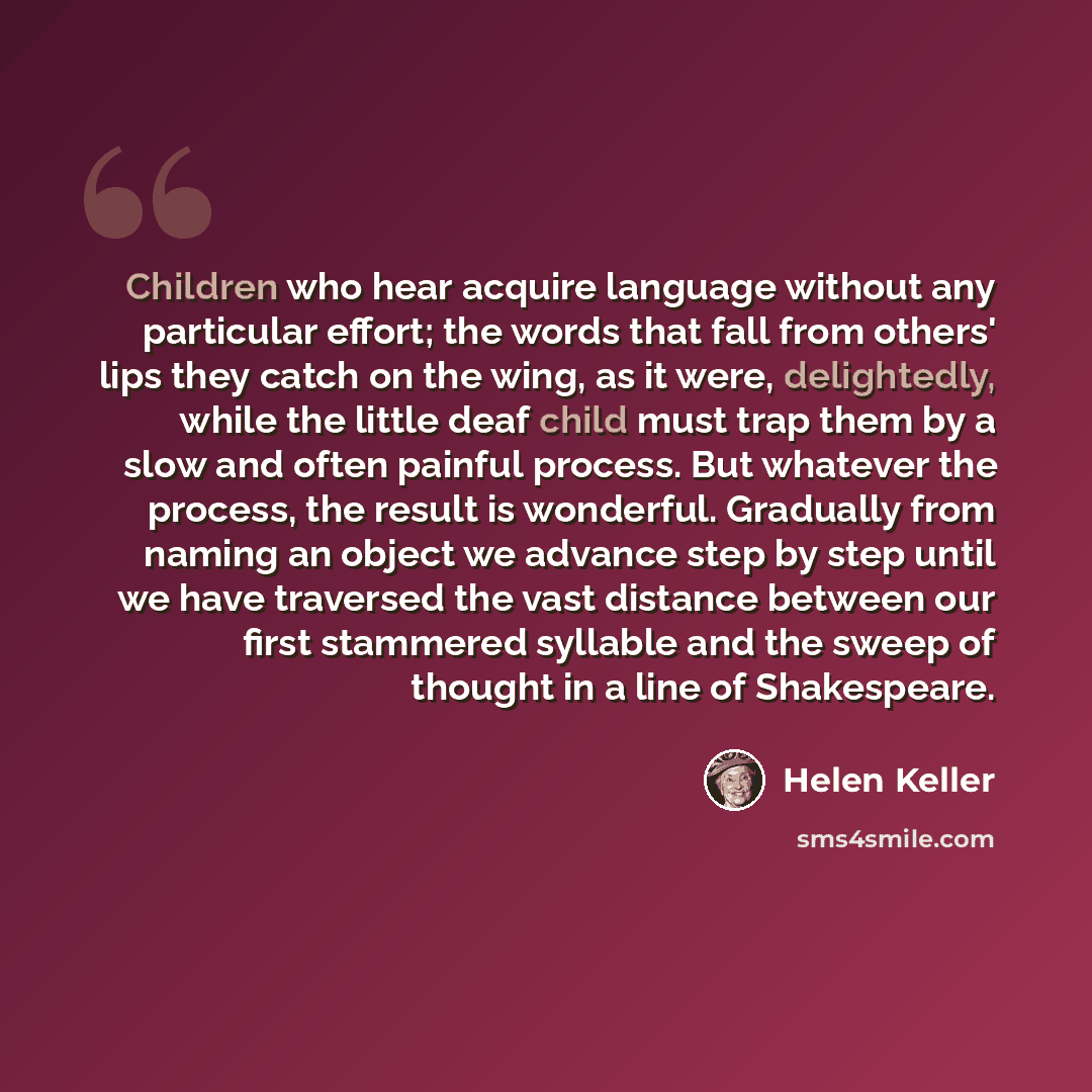“Children who hear acquire language without any particular effort; the words that fall from others' lips they catch on the wing, as it were, delightedly, while the little deaf child must trap them by a slow and often painful process. But whatever the process, the result is wonderful. Gradually from…” quote by Helen Keller
