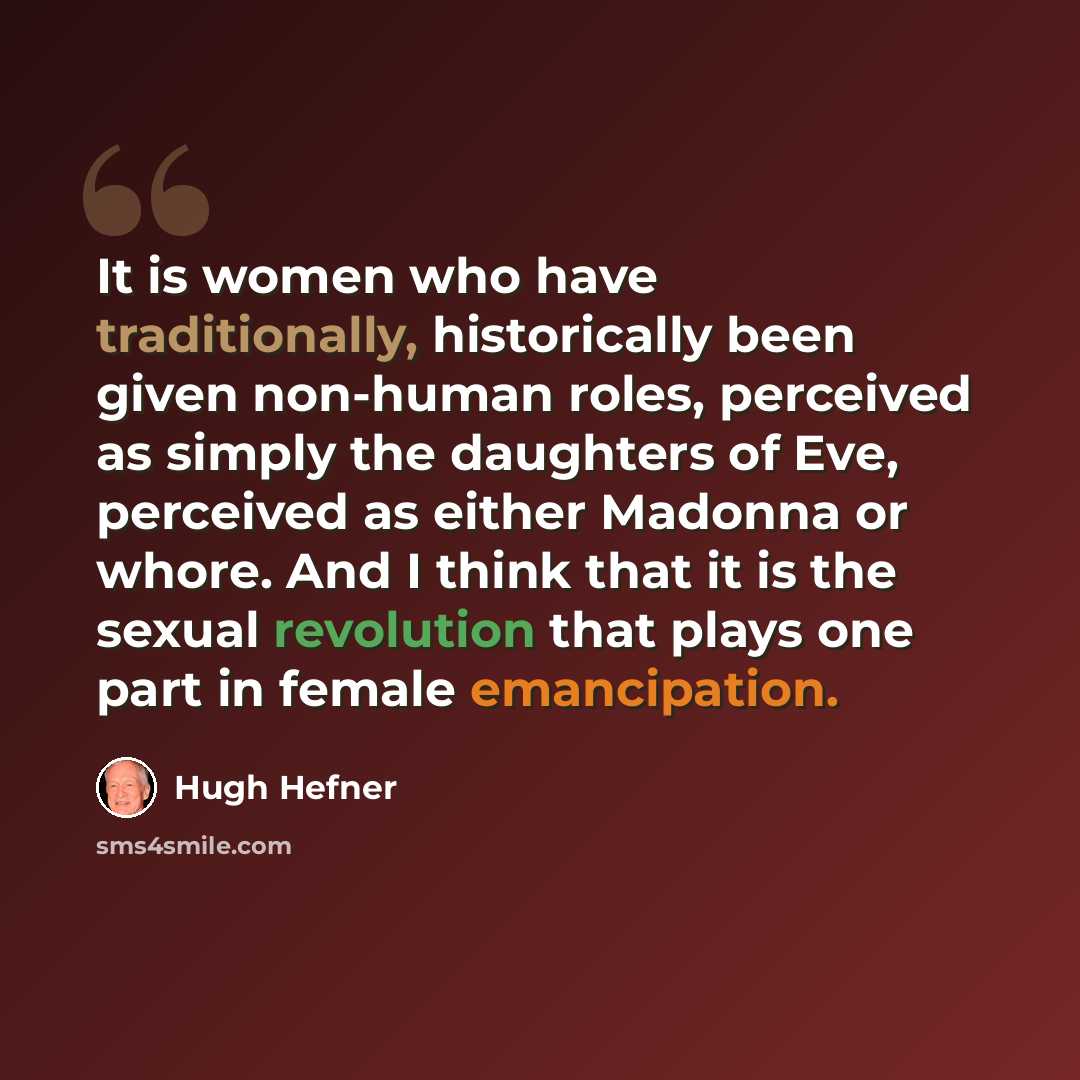 “It is women who have traditionally, historically been given non-human roles, perceived as simply the daughters of Eve, perceived as either Madonna or whore. And I think that it is the sexual revolution that plays one part in female emancipation.” quote by Hugh Hefner