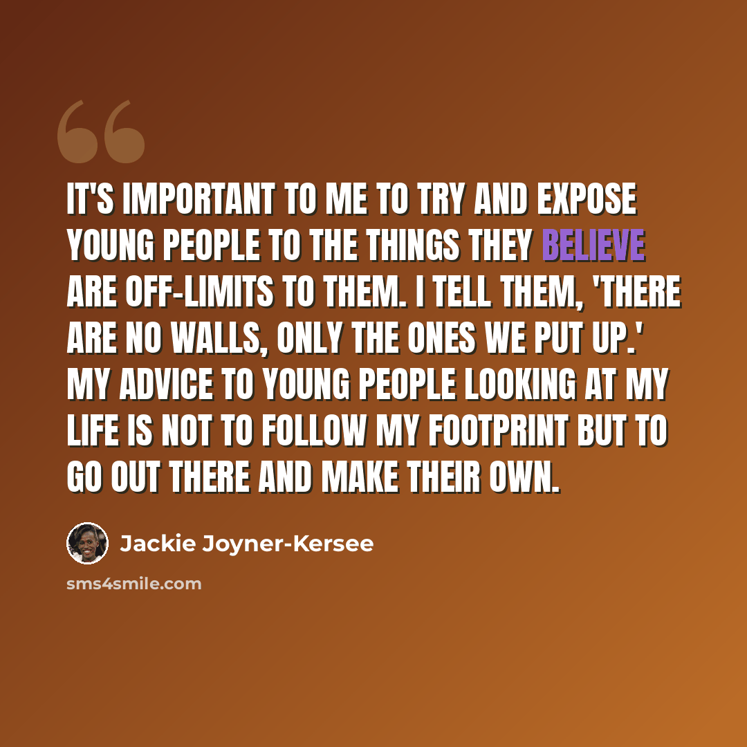 “It's important to me to try and expose young people to the things they believe are off-limits to them. I tell them, 'There are no walls, only the ones we put up.' My advice to young people looking at my life is not to follow my footprint but to go out there and make their own.” quote by Jackie Joyner-Kersee