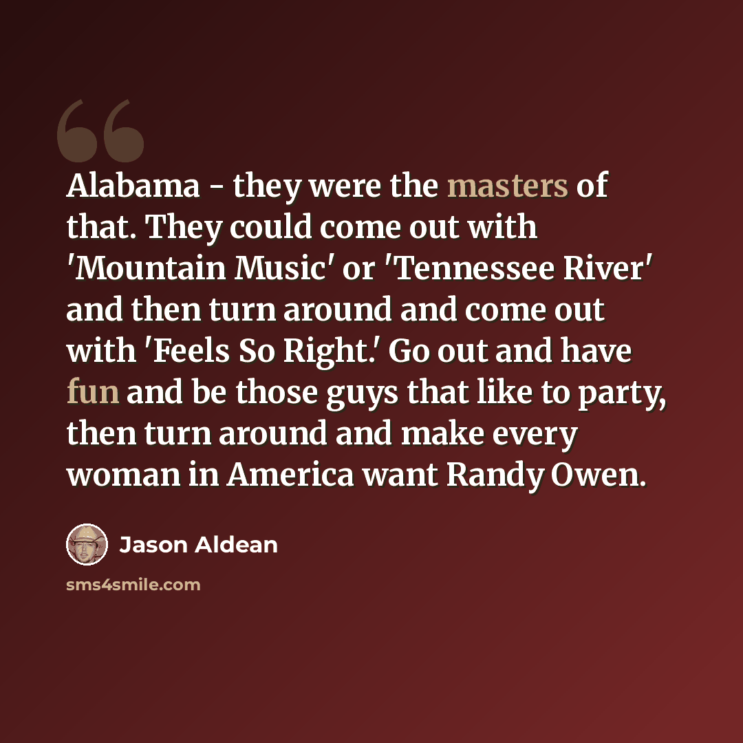 “Alabama - they were the masters of that. They could come out with 'Mountain Music' or 'Tennessee River' and then turn around and come out with 'Feels So Right.' Go out and have fun and be those guys that like to party, then turn around and make every woman in America want Randy Owen.” quote by Jason Aldean