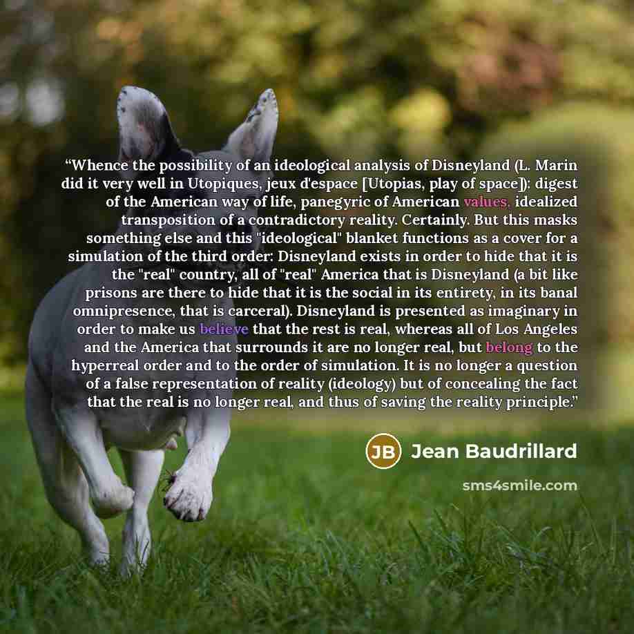 “Whence the possibility of an ideological analysis of Disneyland (L. Marin did it very well in Utopiques, jeux d'espace [Utopias, play of space]): digest of the American way of life, panegyric of American values, idealized transposition of a contradictory reality. Certainly. But this masks…” quote by Jean Baudrillard