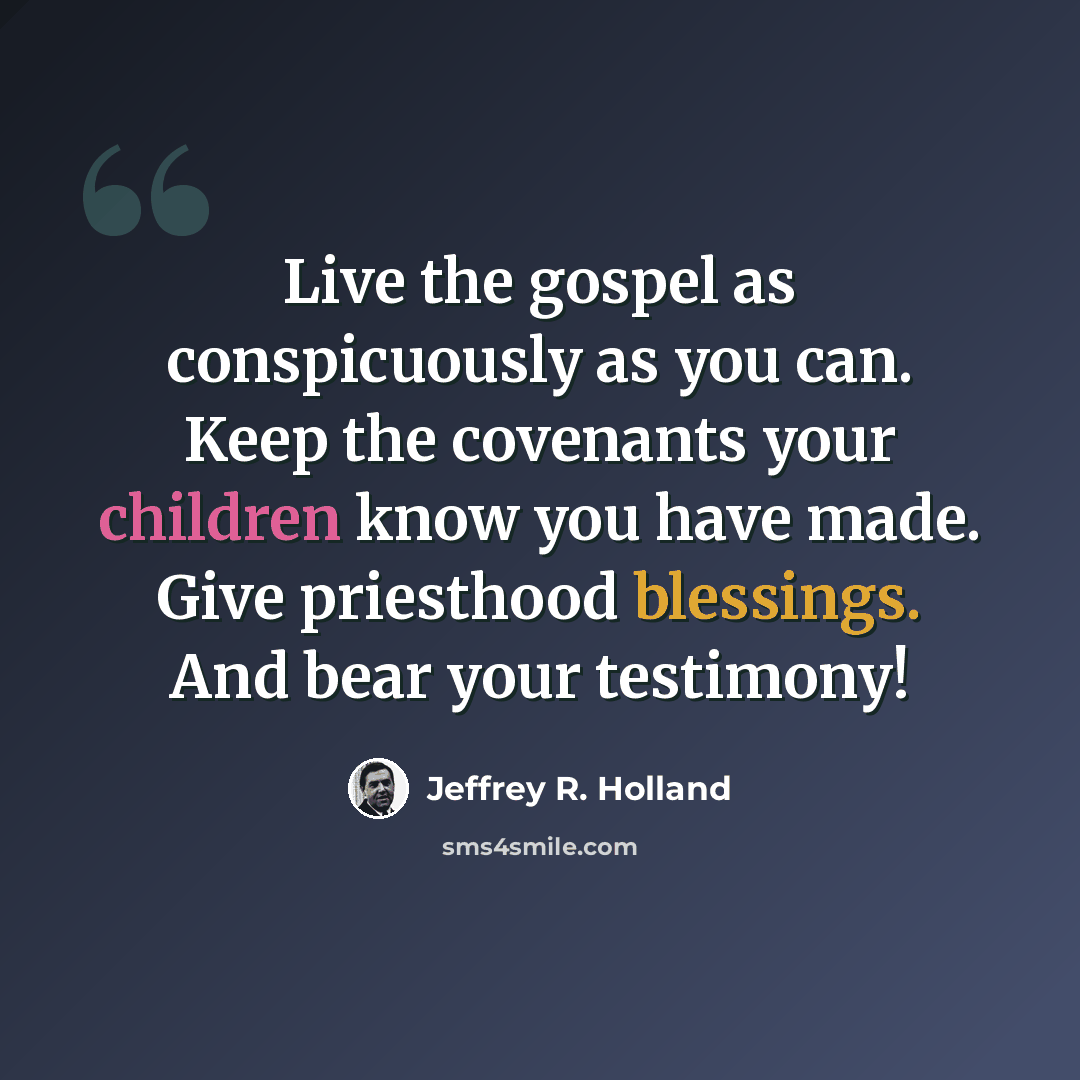 “Live the gospel as conspicuously as you can. Keep the covenants your children know you have made. Give priesthood blessings. And bear your testimony!” quote by Jeffrey R. Holland