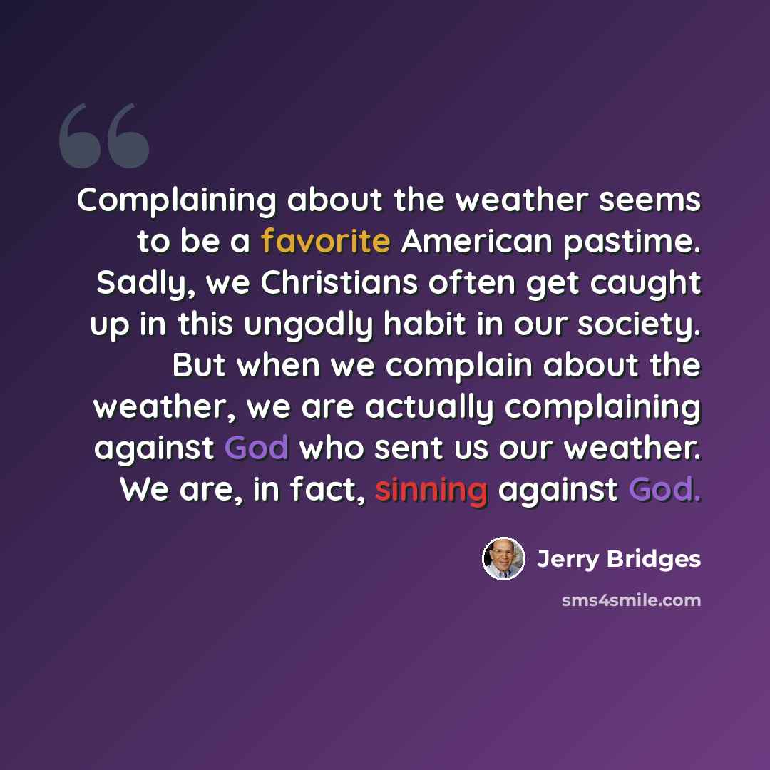 “Complaining about the weather seems to be a favorite American pastime. Sadly, we Christians often get caught up in this ungodly habit in our society. But when we complain about the weather, we are actually complaining against God who sent us our weather. We are, in fact, sinning against God.” quote by Jerry Bridges
