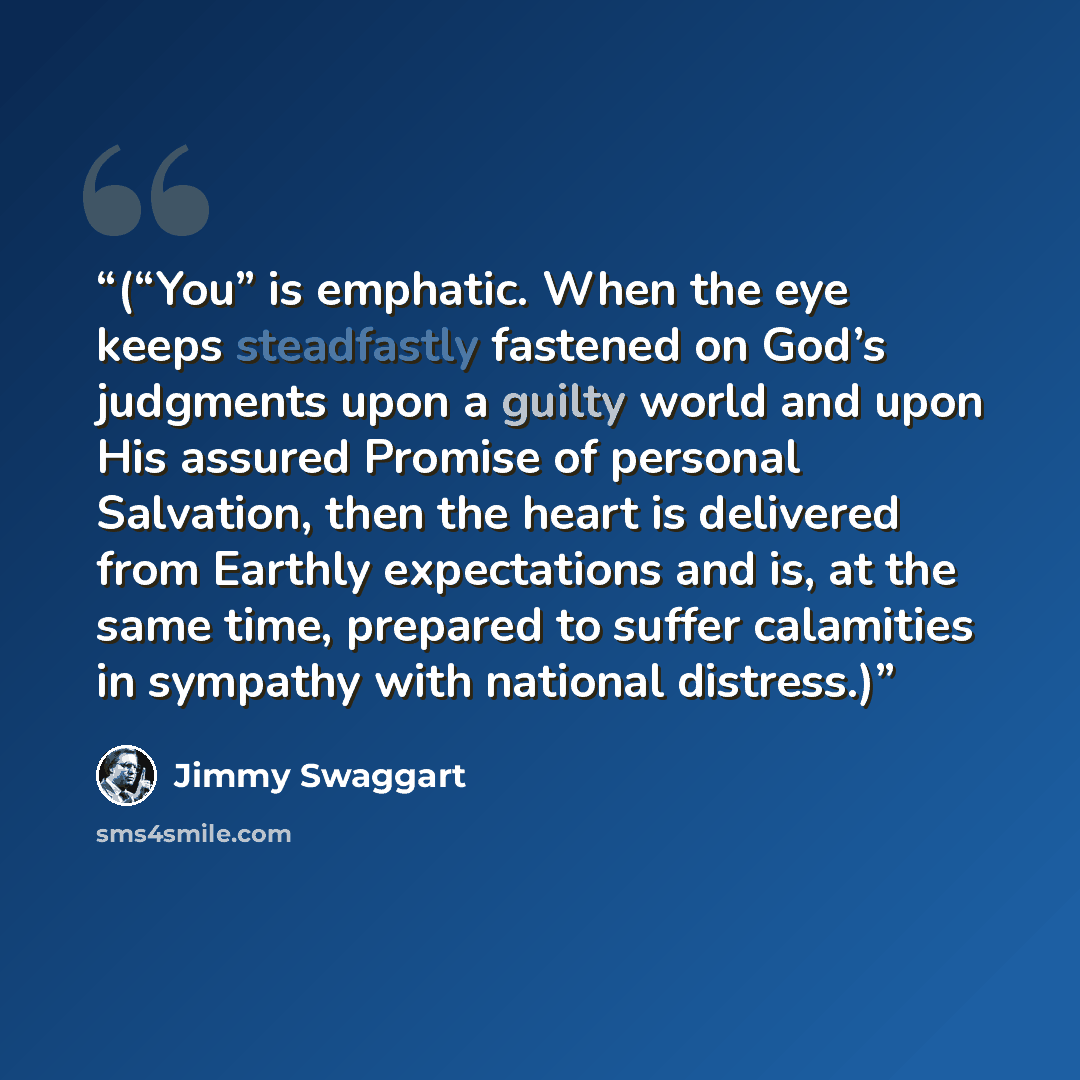 “(“You” is emphatic. When the eye keeps steadfastly fastened on God’s judgments upon a guilty world and upon His assured Promise of personal Salvation, then the heart is delivered from Earthly expectations and is, at the same time, prepared to suffer calamities in sympathy with national distress.)” quote by Jimmy Swaggart
