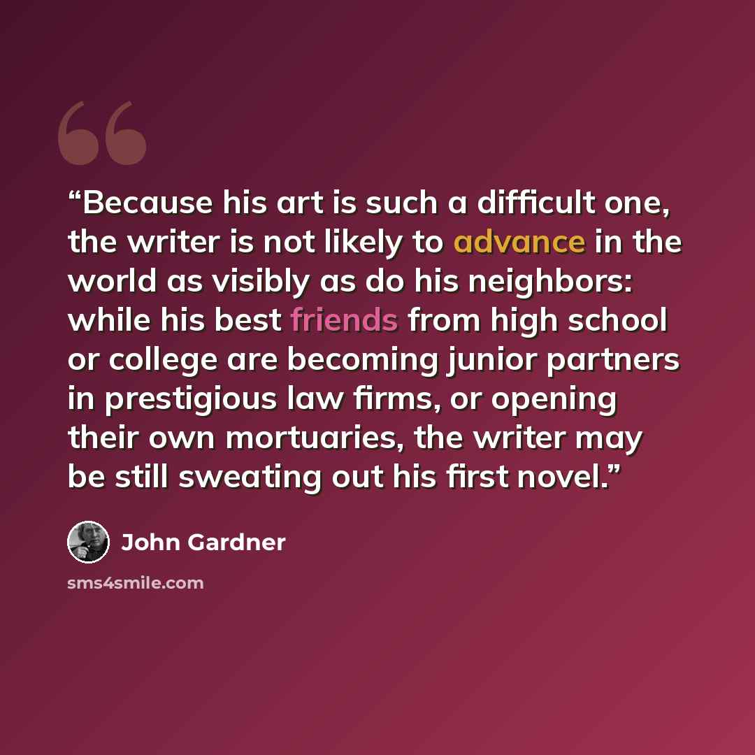 “Because his art is such a difficult one, the writer is not likely to advance in the world as visibly as do his neighbors: while his best friends from high school or college are becoming junior partners in prestigious law firms, or opening their own mortuaries, the writer may be still sweating out…” quote by john gardner