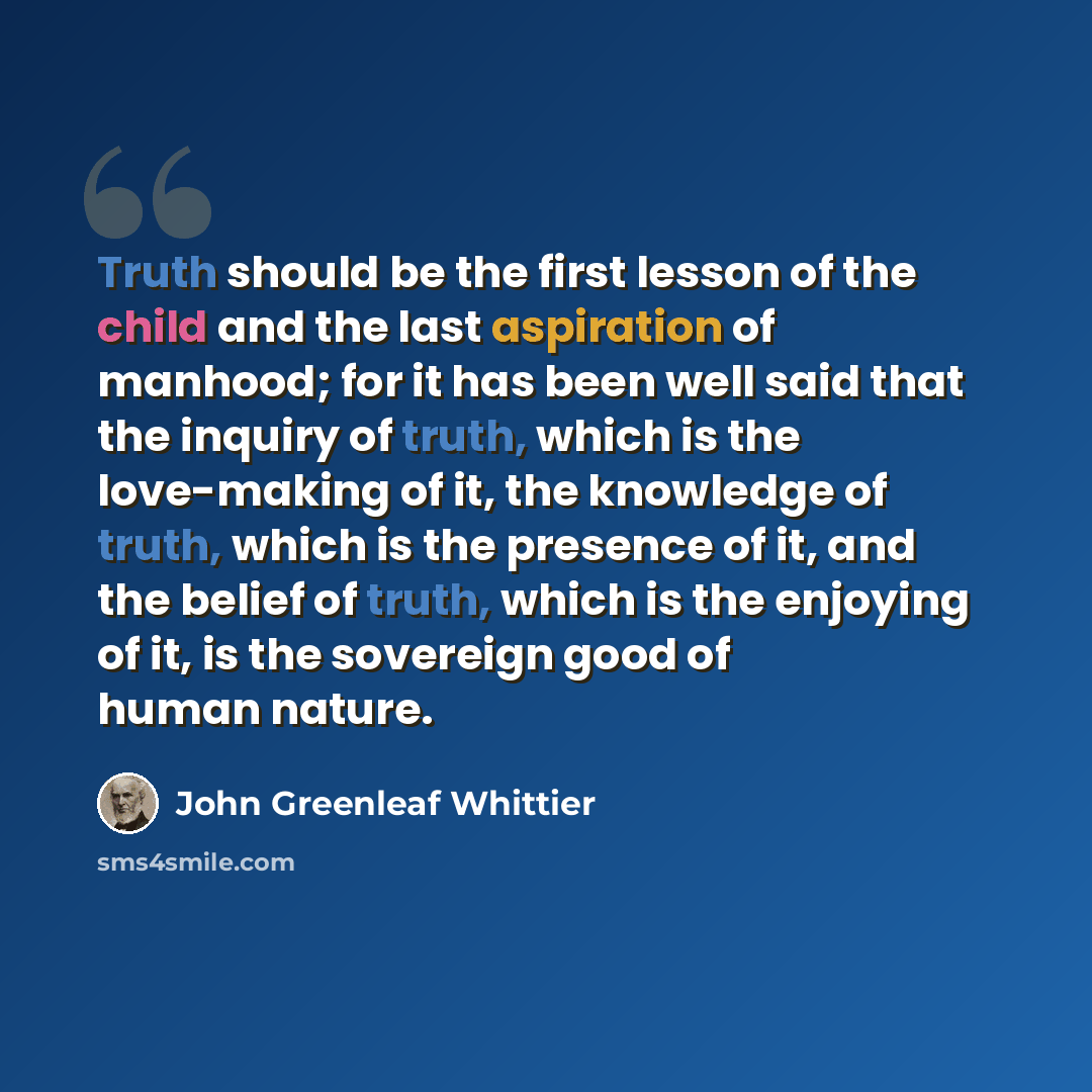 “Truth should be the first lesson of the child and the last aspiration of manhood; for it has been well said that the inquiry of truth, which is the love-making of it, the knowledge of truth, which is the presence of it, and the belief of truth, which is the enjoying of it, is the sovereign good of…” quote by John Greenleaf Whittier
