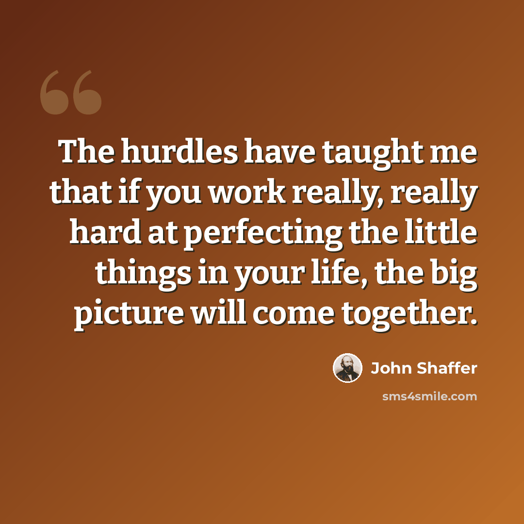 “The hurdles have taught me that if you work really, really hard at perfecting the little things in your life, the big picture will come together.” quote by John Shaffer