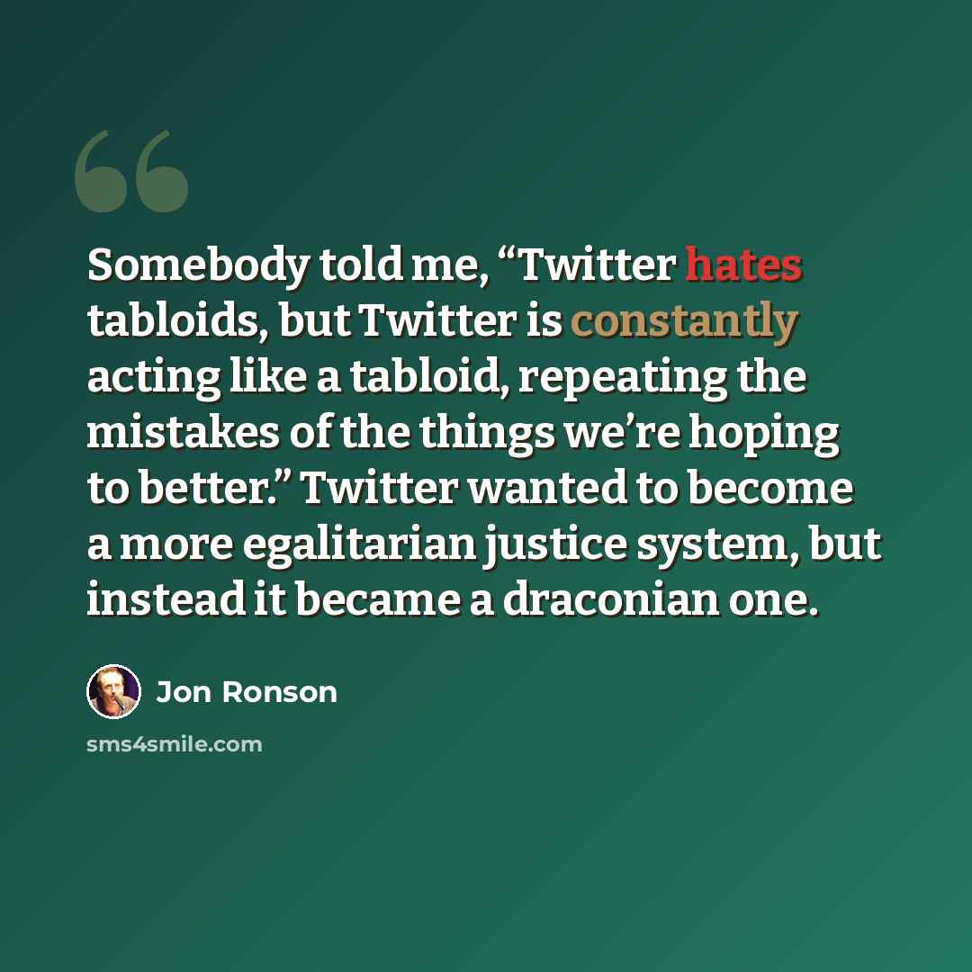 “Somebody told me, “Twitter hates tabloids, but Twitter is constantly acting like a tabloid, repeating the mistakes of the things we’re hoping to better.” Twitter wanted to become a more egalitarian justice system, but instead it became a draconian one.” quote by Jon Ronson