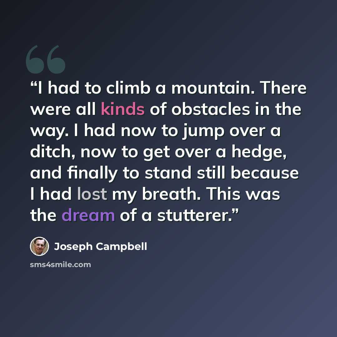 “I had to climb a mountain. There were all kinds of obstacles in the way. I had now to jump over a ditch, now to get over a hedge, and finally to stand still because I had lost my breath. This was the dream of a stutterer.” quote by Joseph Campbell