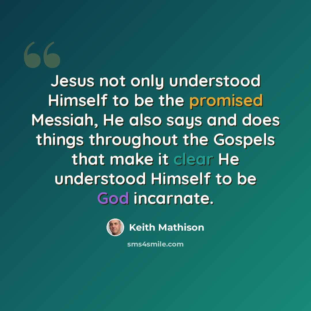 “Jesus not only understood Himself to be the promised Messiah, He also says and does things throughout the Gospels that make it clear He understood Himself to be God incarnate.” quote by Keith Mathison
