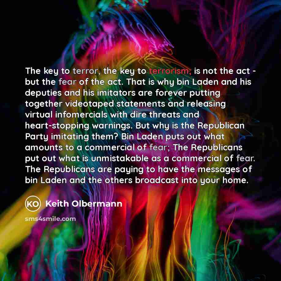“The key to terror, the key to terrorism, is not the act - but the fear of the act. That is why bin Laden and his deputies and his imitators are forever putting together videotaped statements and releasing virtual infomercials with dire threats and heart-stopping warnings. But why is the Republican…” quote by Keith Olbermann