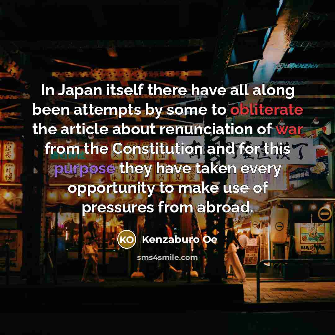 “In Japan itself there have all along been attempts by some to obliterate the article about renunciation of war from the Constitution and for this purpose they have taken every opportunity to make use of pressures from abroad.” quote by Kenzaburo Oe