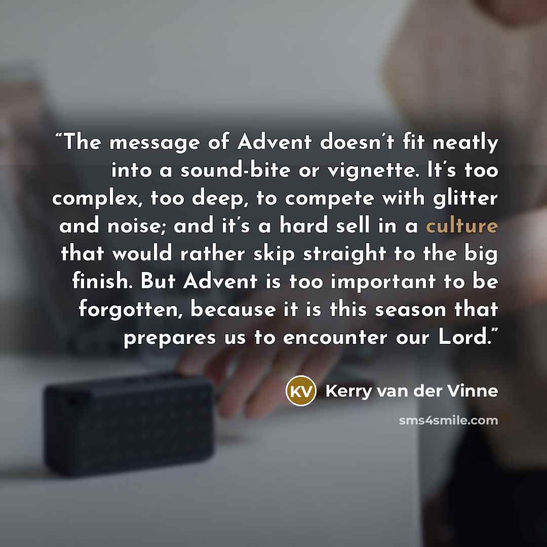 “The message of Advent doesn’t fit neatly into a sound-bite or vignette. It’s too complex, too deep, to compete with glitter and noise; and it’s a hard sell in a culture that would rather skip straight to the big finish. But Advent is too important to be forgotten, because it is this season that…” quote by Kerry van der Vinne