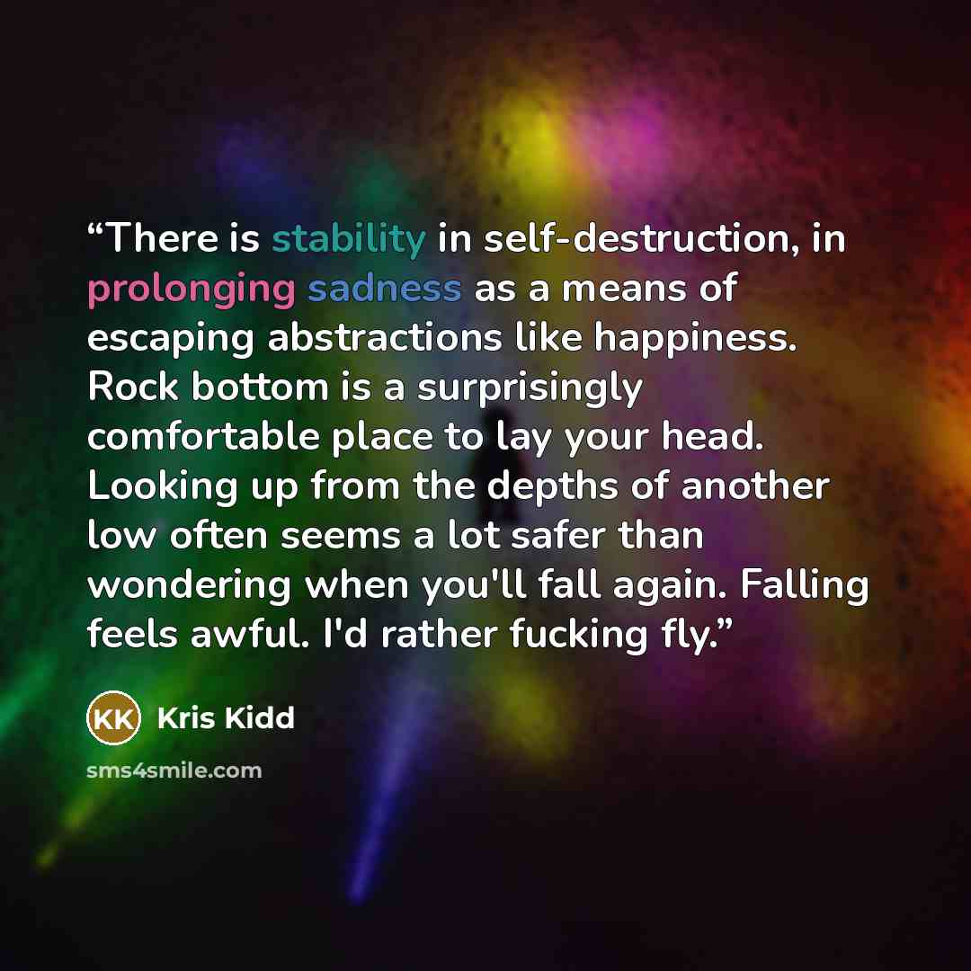 “There is stability in self-destruction, in prolonging sadness as a means of escaping abstractions like happiness. Rock bottom is a surprisingly comfortable place to lay your head. Looking up from the depths of another low often seems a lot safer than wondering when you'll fall again. Falling feels…” quote by Kris Kidd