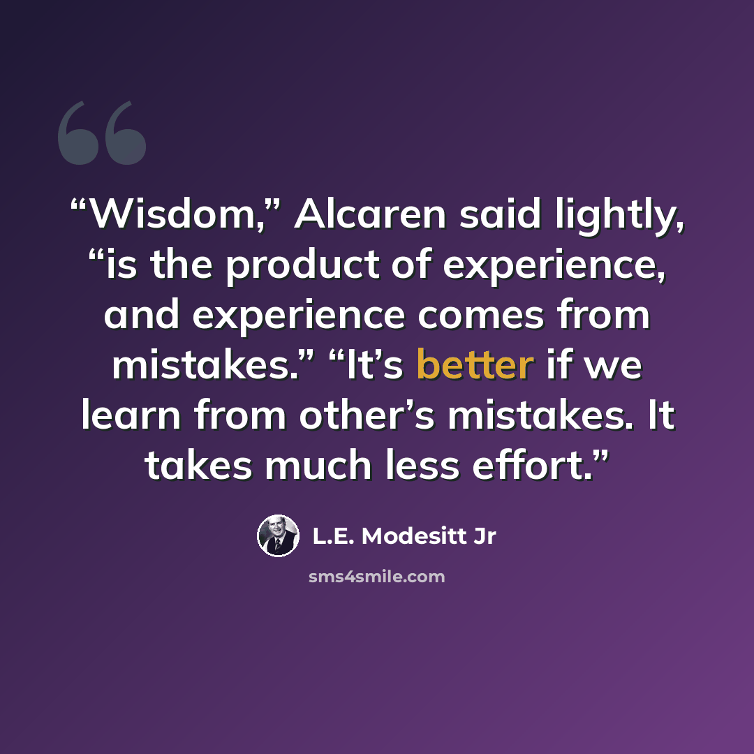 “Wisdom,” Alcaren said lightly, “is the product of experience, and experience comes from mistakes.” “It’s better if we learn from other’s mistakes. It takes much less effort.” quote by L.E. Modesitt Jr