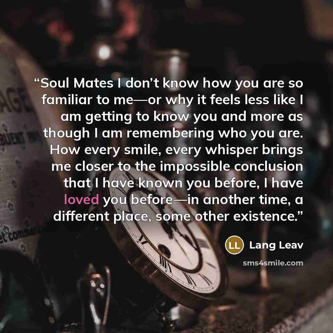“Soul Mates I don’t know how you are so familiar to me—or why it feels less like I am getting to know you and more as though I am remembering who you are. How every smile, every whisper brings me closer to the impossible conclusion that I have known you before, I have loved you before—in another…” quote by Lang Leav