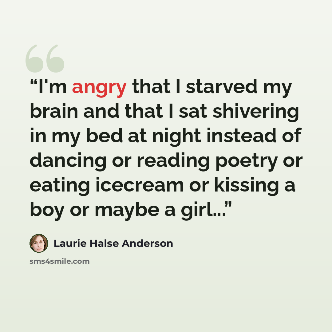 “I'm angry that I starved my brain and that I sat shivering in my bed at night instead of dancing or reading poetry or eating icecream or kissing a boy or maybe a girl...” quote by Laurie Halse Anderson