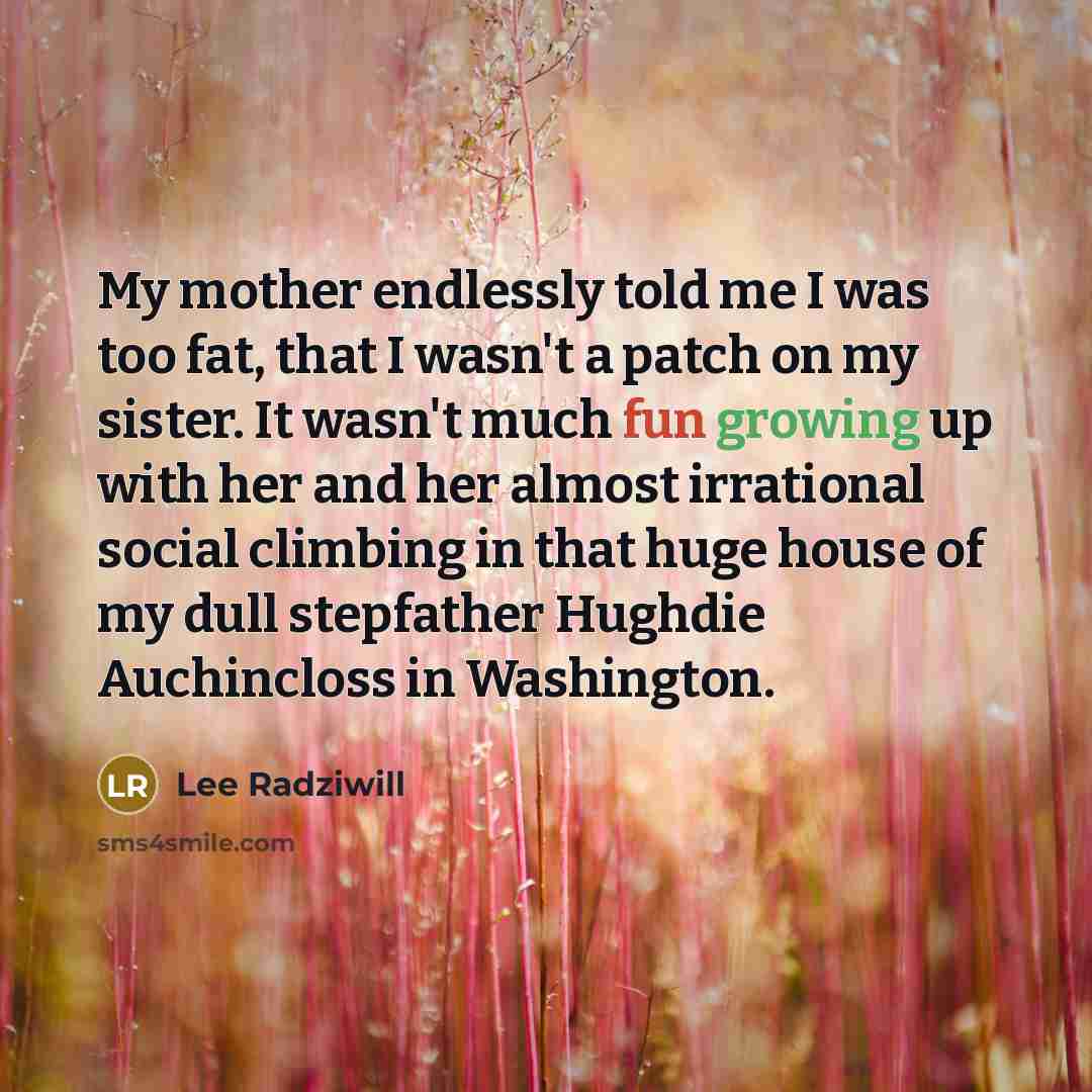 “My mother endlessly told me I was too fat, that I wasn't a patch on my sister. It wasn't much fun growing up with her and her almost irrational social climbing in that huge house of my dull stepfather Hughdie Auchincloss in Washington.” quote by Lee Radziwill