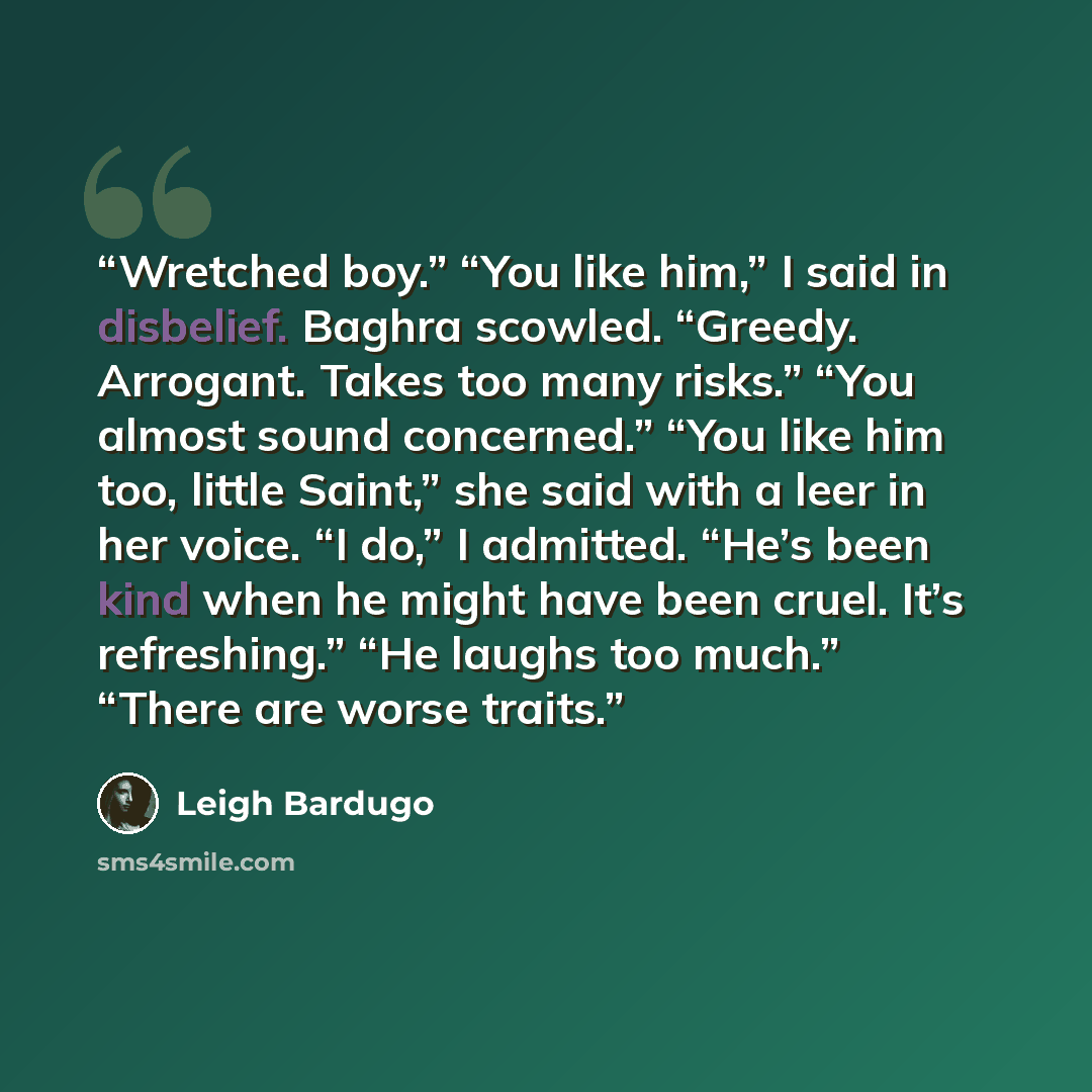 “Wretched boy.” “You like him,” I said in disbelief. Baghra scowled. “Greedy. Arrogant. Takes too many risks.” “You almost sound concerned.” “You like him too, little Saint,” she said with a leer in her voice. “I do,” I admitted. “He’s been kind when he might have been cruel. It’s refreshing.” “He…” quote by Leigh Bardugo