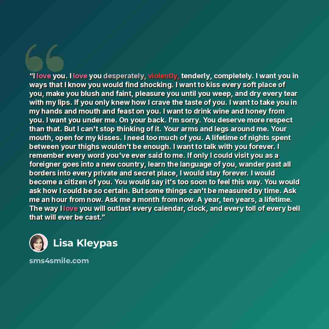 “I love you. I love you desperately, violently, tenderly, completely. I want you in ways that I know you would find shocking. I want to kiss every soft place of you, make you blush and faint, pleasure you until you weep, and dry every tear with my lips. If you only knew how I crave the taste of…” quote by Lisa Kleypas
