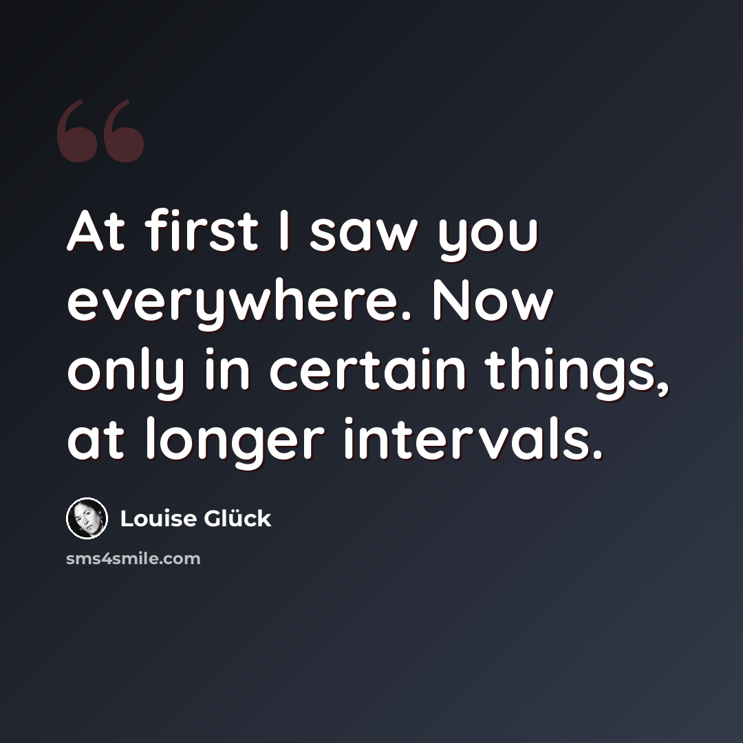 “At first I saw you everywhere. Now only in certain things, at longer intervals.” quote by Louise Glück