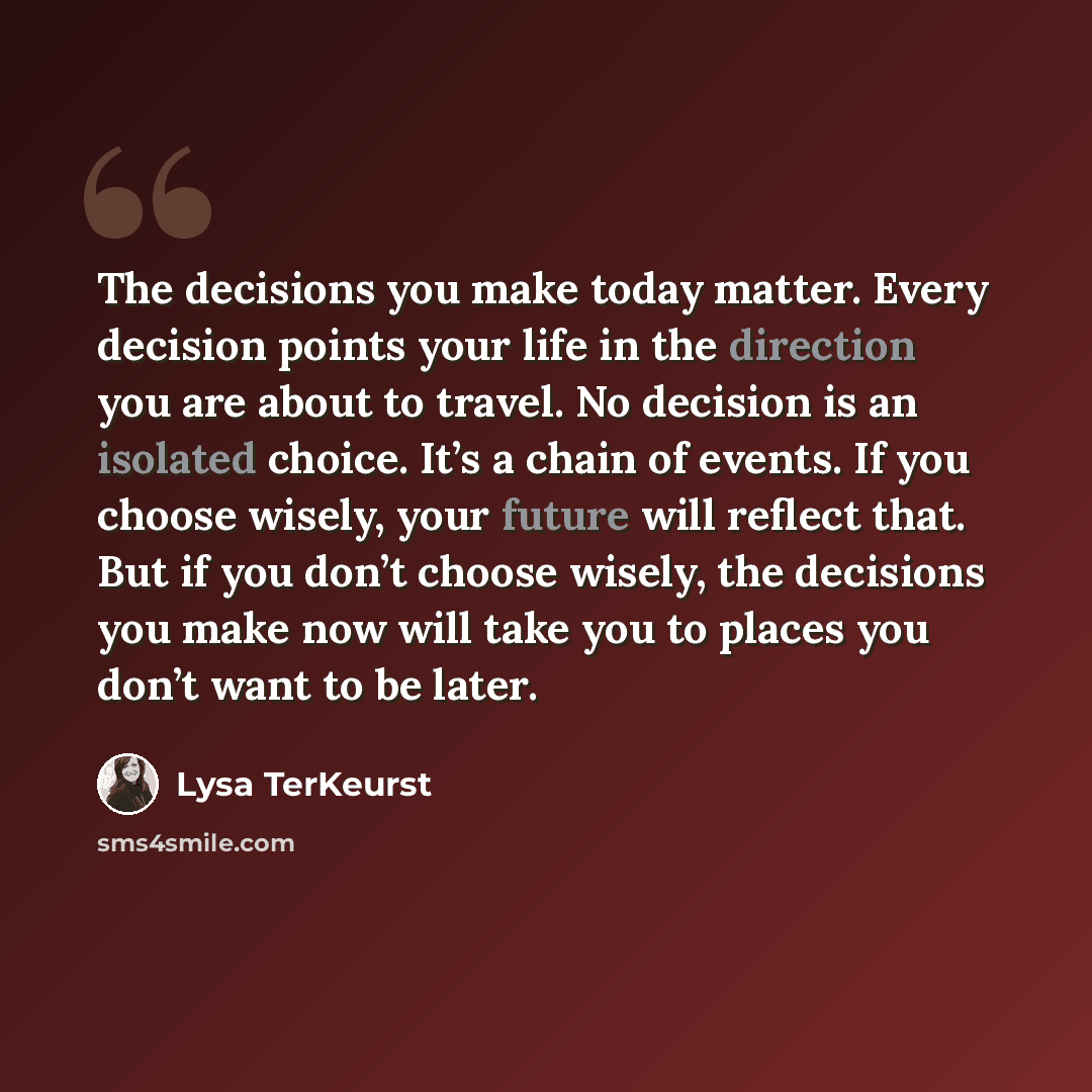“The decisions you make today matter. Every decision points your life in the direction you are about to travel. No decision is an isolated choice. It’s a chain of events. If you choose wisely, your future will reflect that. But if you don’t choose wisely, the decisions you make now will take you to…” quote by Lysa TerKeurst