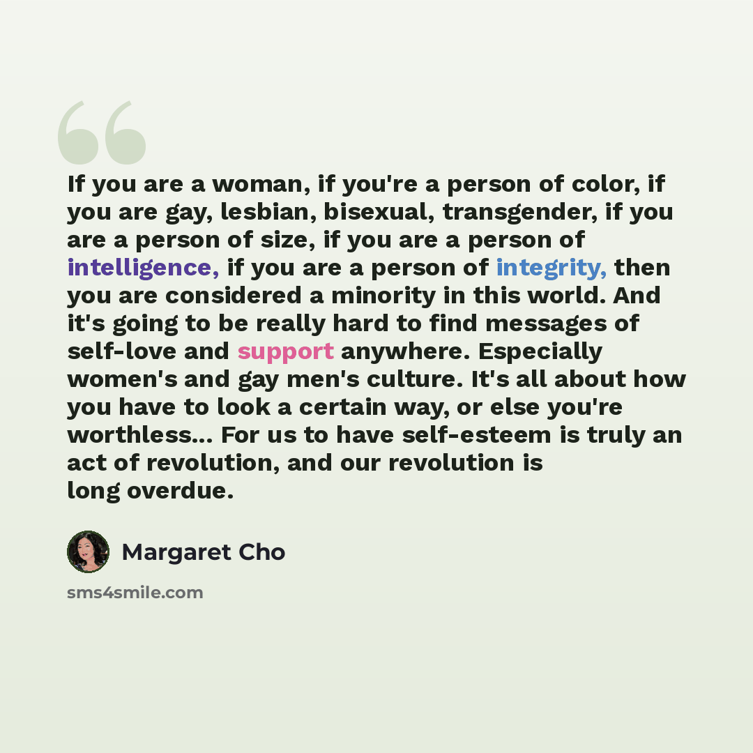 “If you are a woman, if you're a person of color, if you are gay, lesbian, bisexual, transgender, if you are a person of size, if you are a person of intelligence, if you are a person of integrity, then you are considered a minority in this world. And it's going to be really hard to find messages…” quote by Margaret Cho