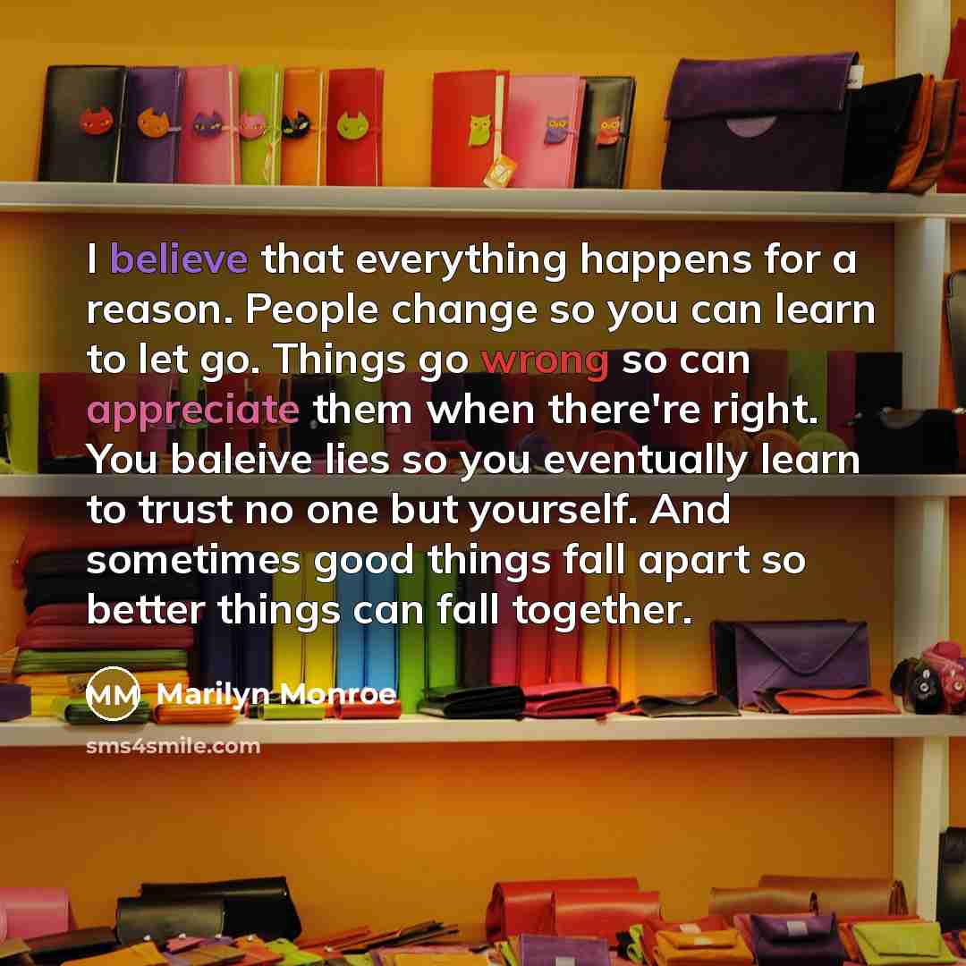 “I believe that everything happens for a reason. People change so you can learn to let go. Things go wrong so can appreciate them when there're right. You baleive lies so you eventually learn to trust no one but yourself. And sometimes good things fall apart so better things can fall together.” quote by Marilyn Monroe