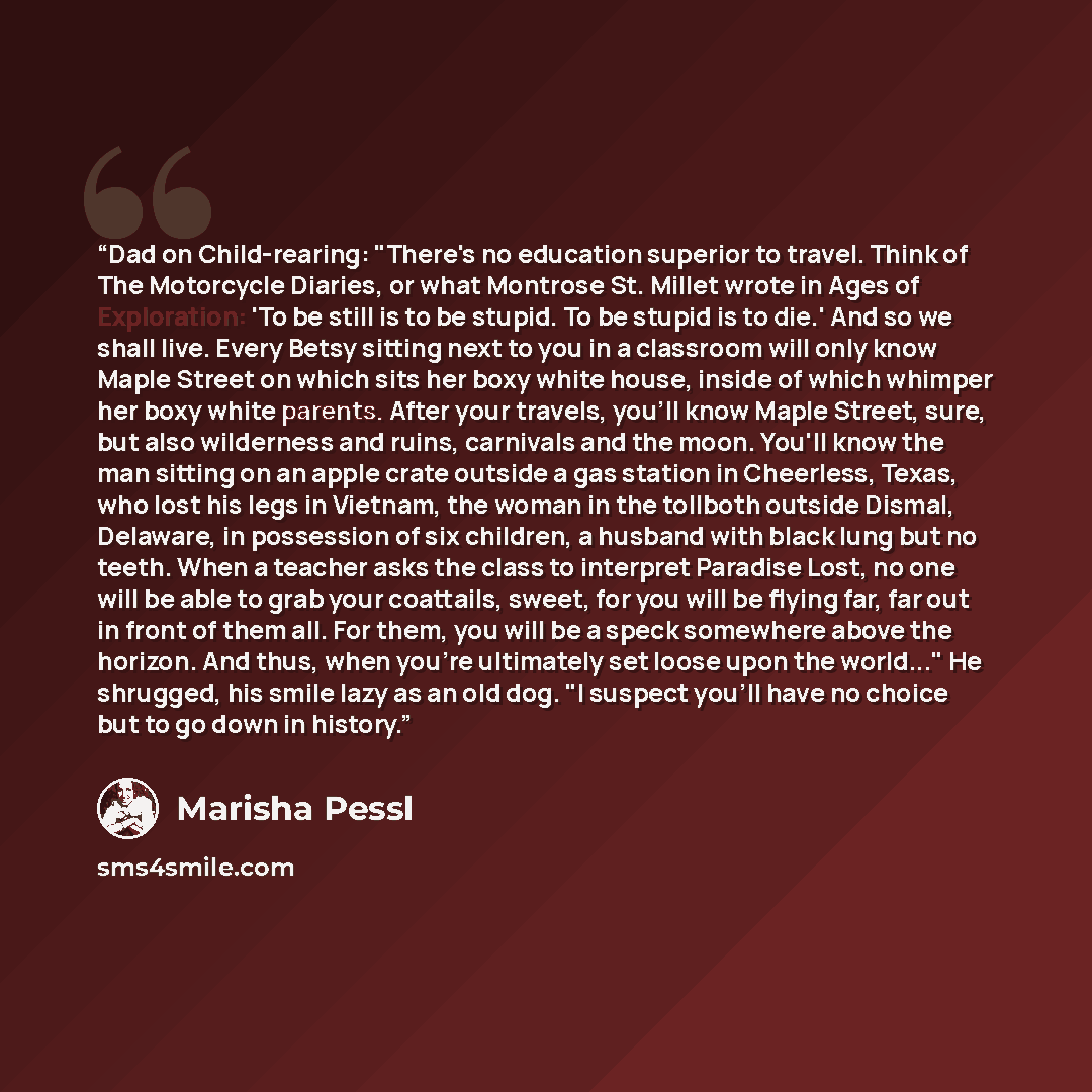 “Dad on Child-rearing: "There's no education superior to travel. Think of The Motorcycle Diaries, or what Montrose St. Millet wrote in Ages of Exploration: 'To be still is to be stupid. To be stupid is to die.' And so we shall live. Every Betsy sitting next to you in a classroom will only know…” quote by Marisha Pessl