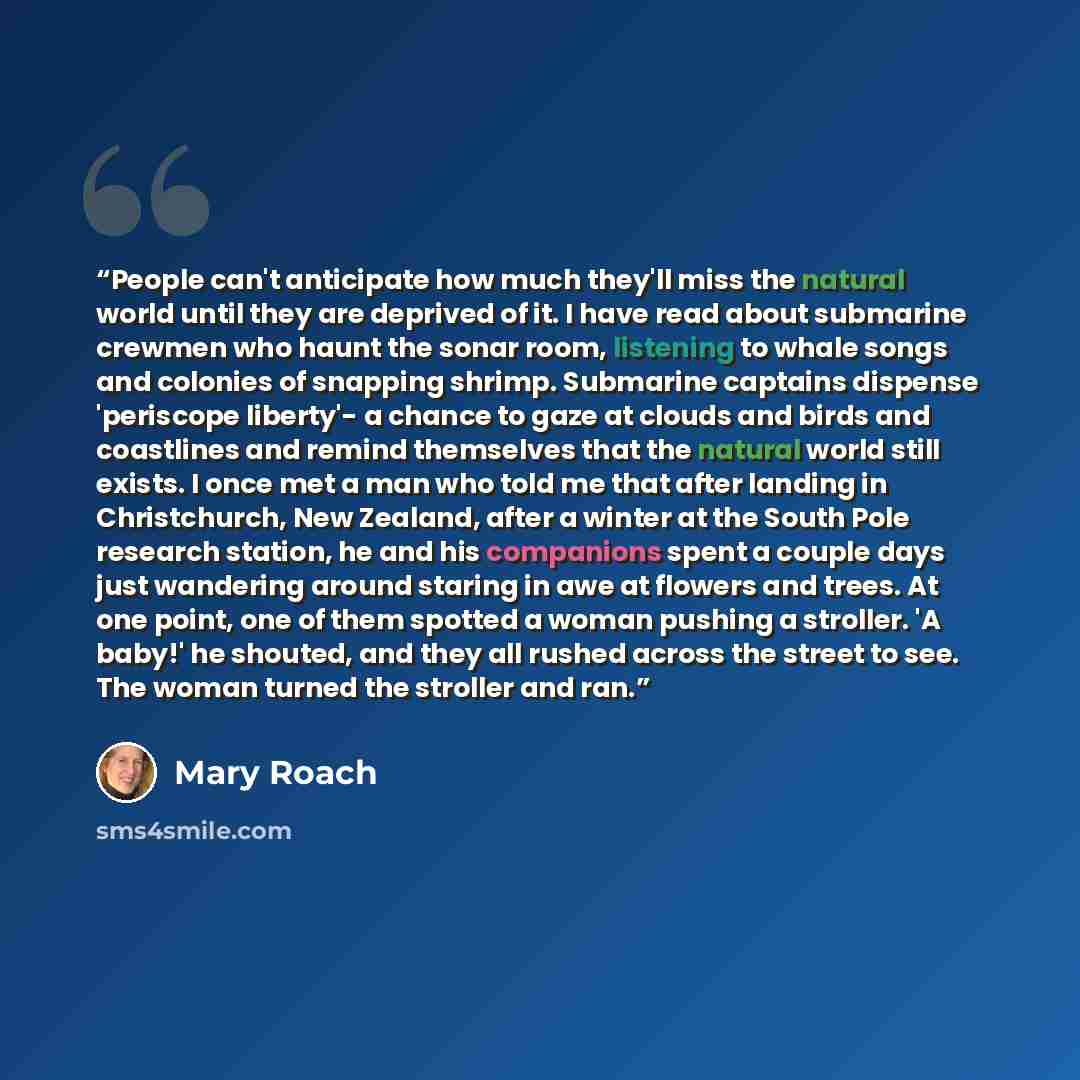 “People can't anticipate how much they'll miss the natural world until they are deprived of it. I have read about submarine crewmen who haunt the sonar room, listening to whale songs and colonies of snapping shrimp. Submarine captains dispense 'periscope liberty'- a chance to gaze at clouds and…” quote by Mary Roach