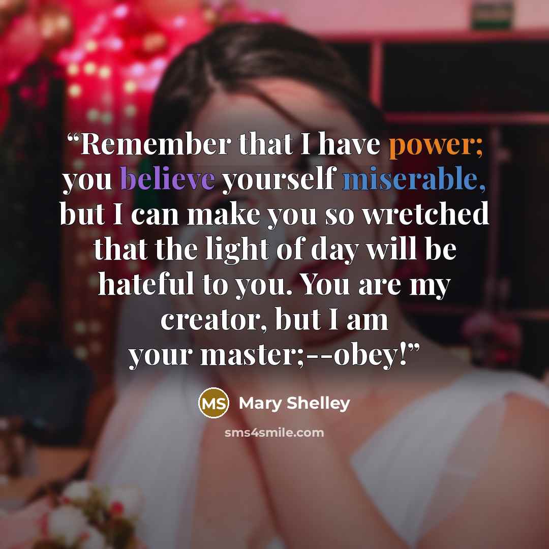 “Remember that I have power; you believe yourself miserable, but I can make you so wretched that the light of day will be hateful to you. You are my creator, but I am your master;--obey!” quote by Mary Shelley