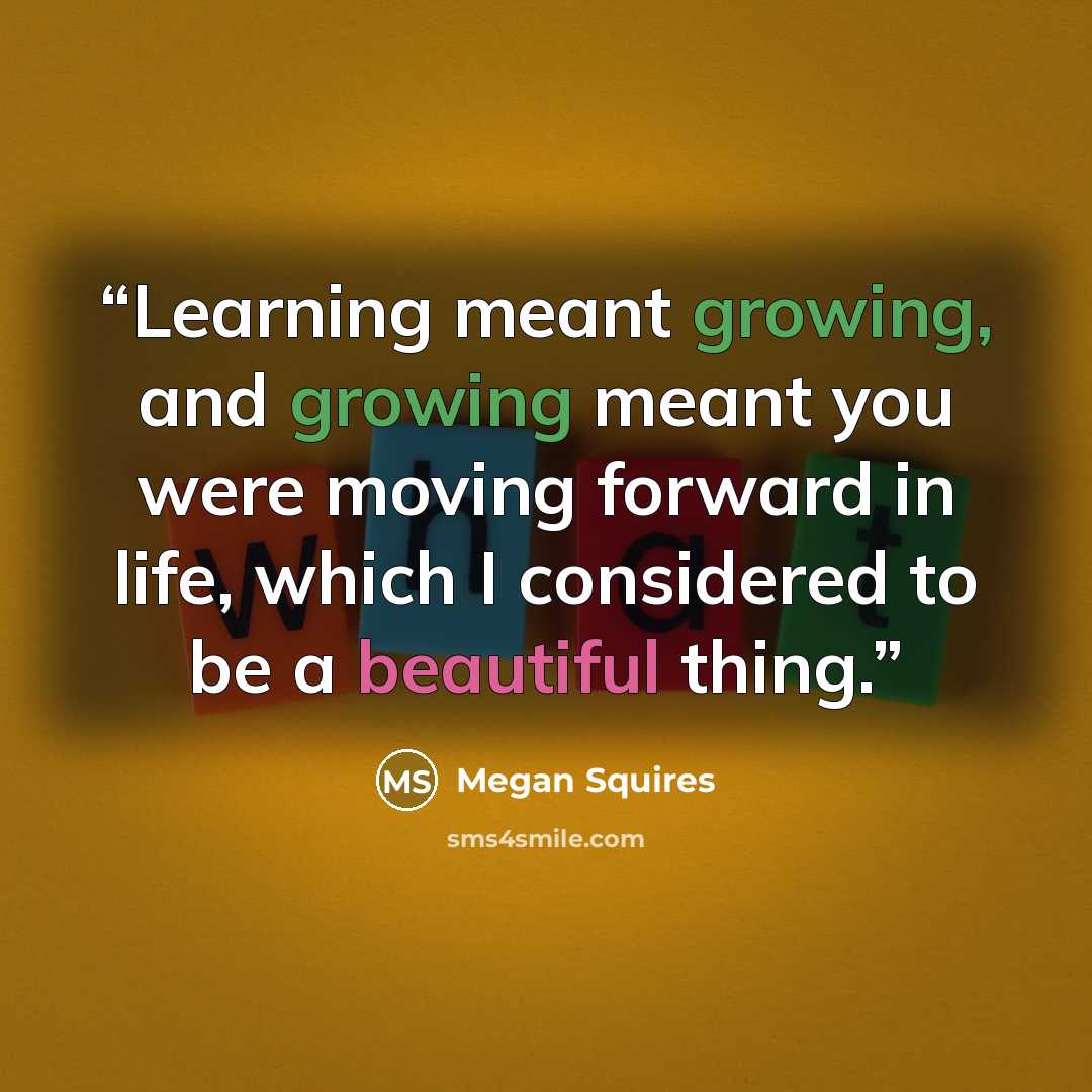 “Learning meant growing, and growing meant you were moving forward in life, which I considered to be a beautiful thing.” quote by Megan Squires
