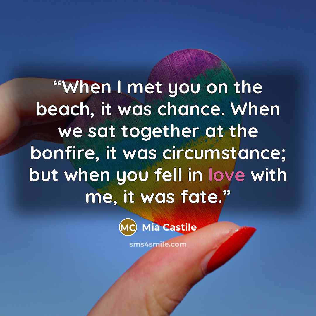 “When I met you on the beach, it was chance. When we sat together at the bonfire, it was circumstance; but when you fell in love with me, it was fate.” quote by Mia Castile