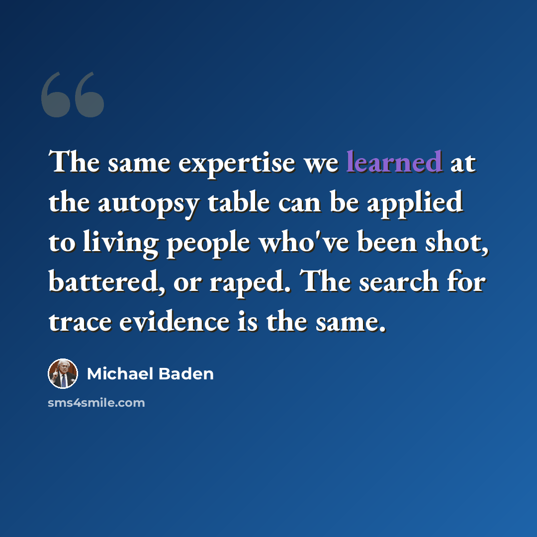 “The same expertise we learned at the autopsy table can be applied to living people who've been shot, battered, or raped. The search for trace evidence is the same.” quote by Michael Baden