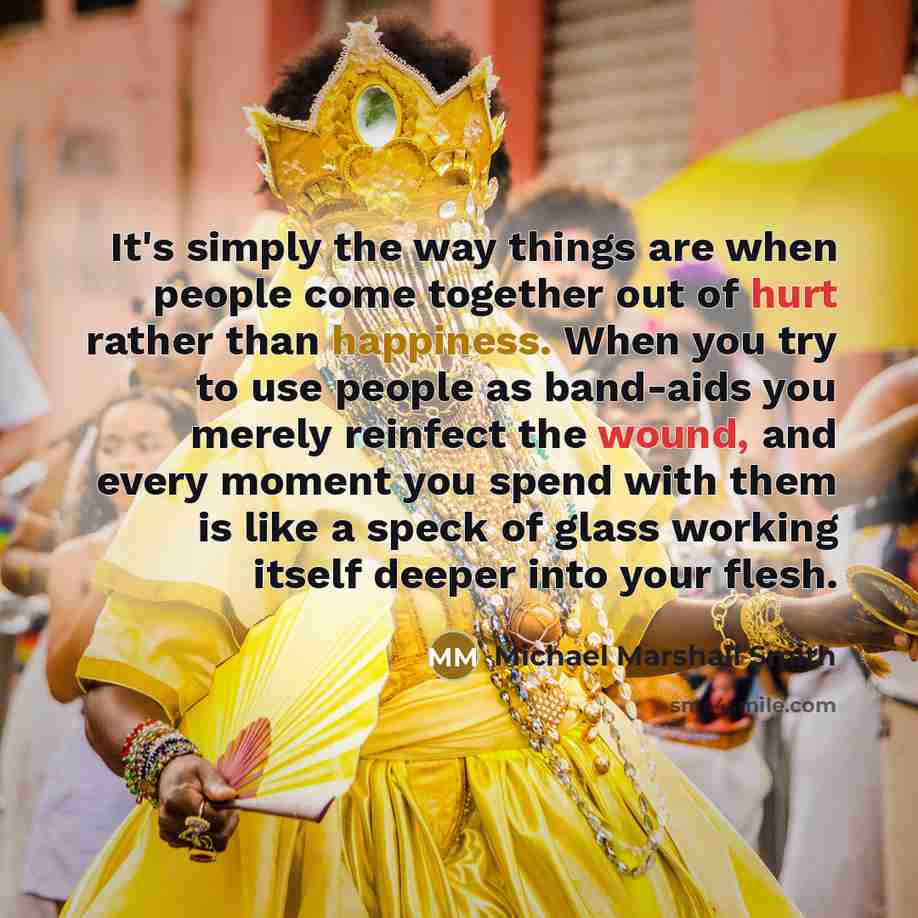 “It's simply the way things are when people come together out of hurt rather than happiness. When you try to use people as band-aids you merely reinfect the wound, and every moment you spend with them is like a speck of glass working itself deeper into your flesh.” quote by Michael Marshall Smith