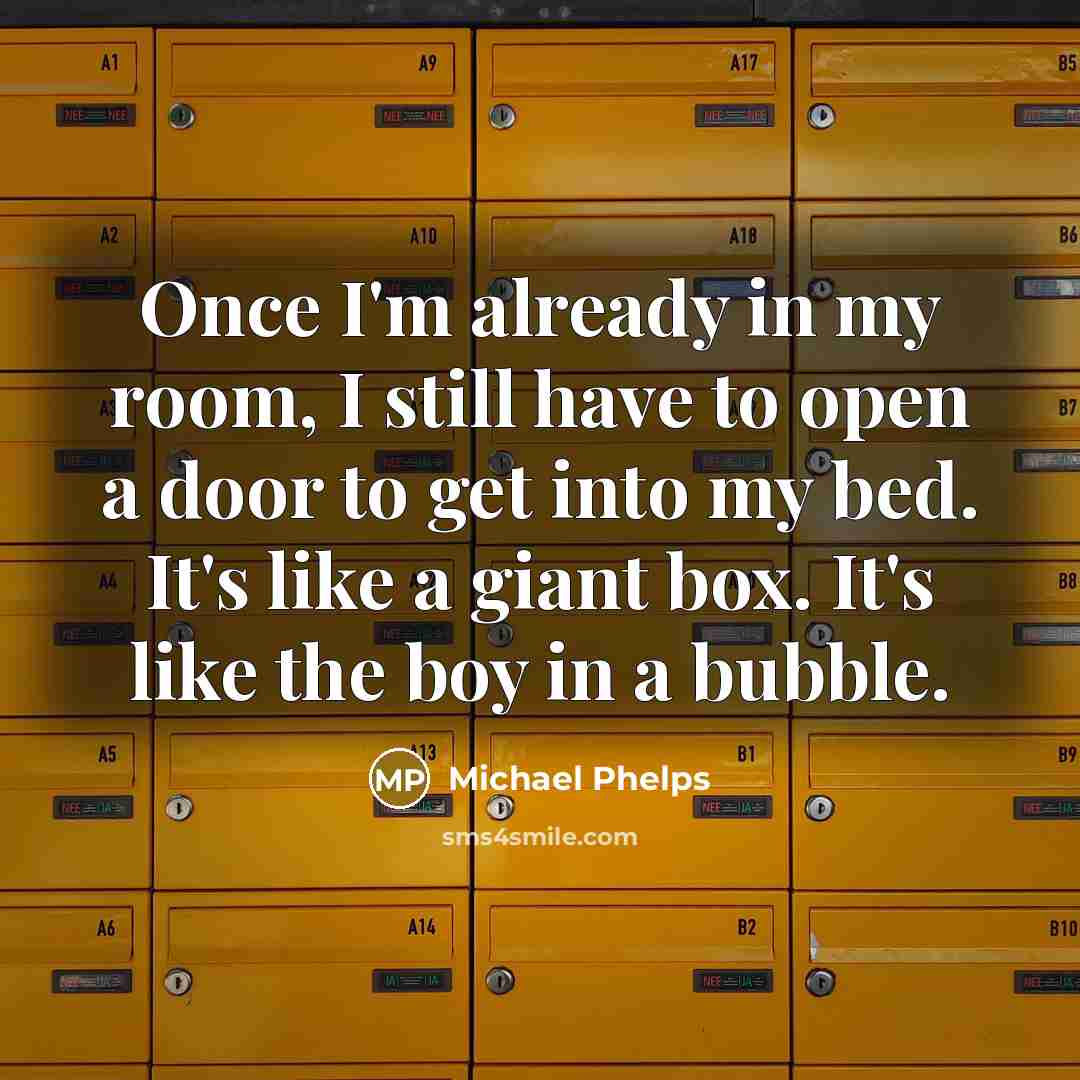 “Once I'm already in my room, I still have to open a door to get into my bed. It's like a giant box. It's like the boy in a bubble.” quote by Michael Phelps