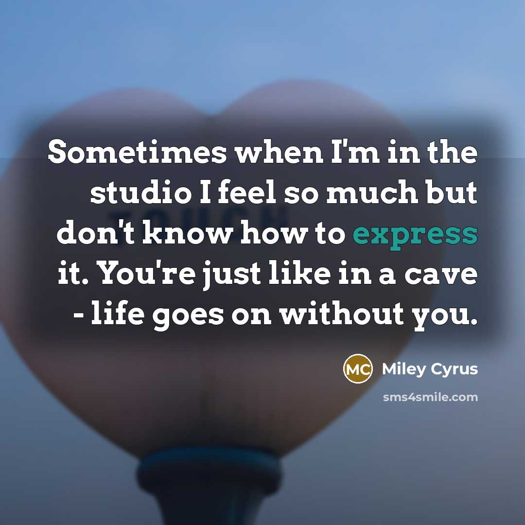“Sometimes when I'm in the studio I feel so much but don't know how to express it. You're just like in a cave - life goes on without you.” quote by Miley Cyrus