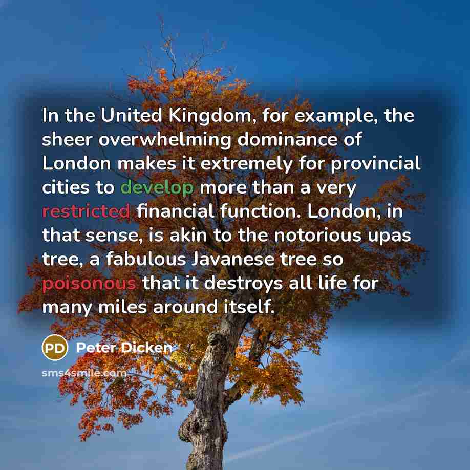 “In the United Kingdom, for example, the sheer overwhelming dominance of London makes it extremely for provincial cities to develop more than a very restricted financial function. London, in that sense, is akin to the notorious upas tree, a fabulous Javanese tree so poisonous that it destroys all…” quote by Peter Dicken