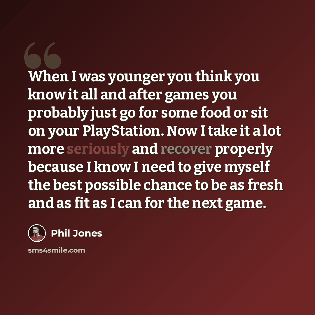 “When I was younger you think you know it all and after games you probably just go for some food or sit on your PlayStation. Now I take it a lot more seriously and recover properly because I know I need to give myself the best possible chance to be as fresh and as fit as I can for the next game.” quote by Phil Jones
