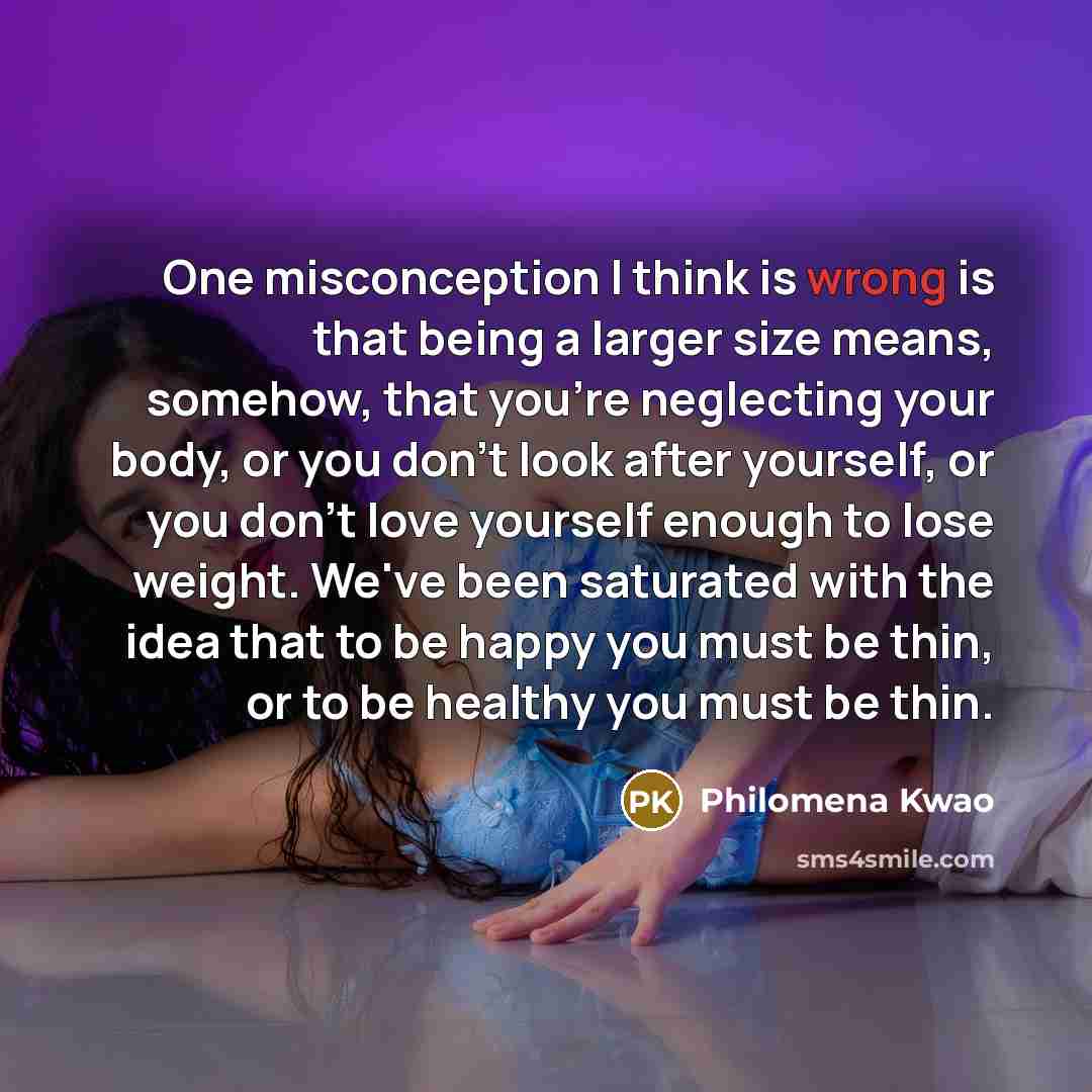 “One misconception I think is wrong is that being a larger size means, somehow, that you're neglecting your body, or you don't look after yourself, or you don't love yourself enough to lose weight. We've been saturated with the idea that to be happy you must be thin, or to be healthy you must be…” quote by Philomena Kwao