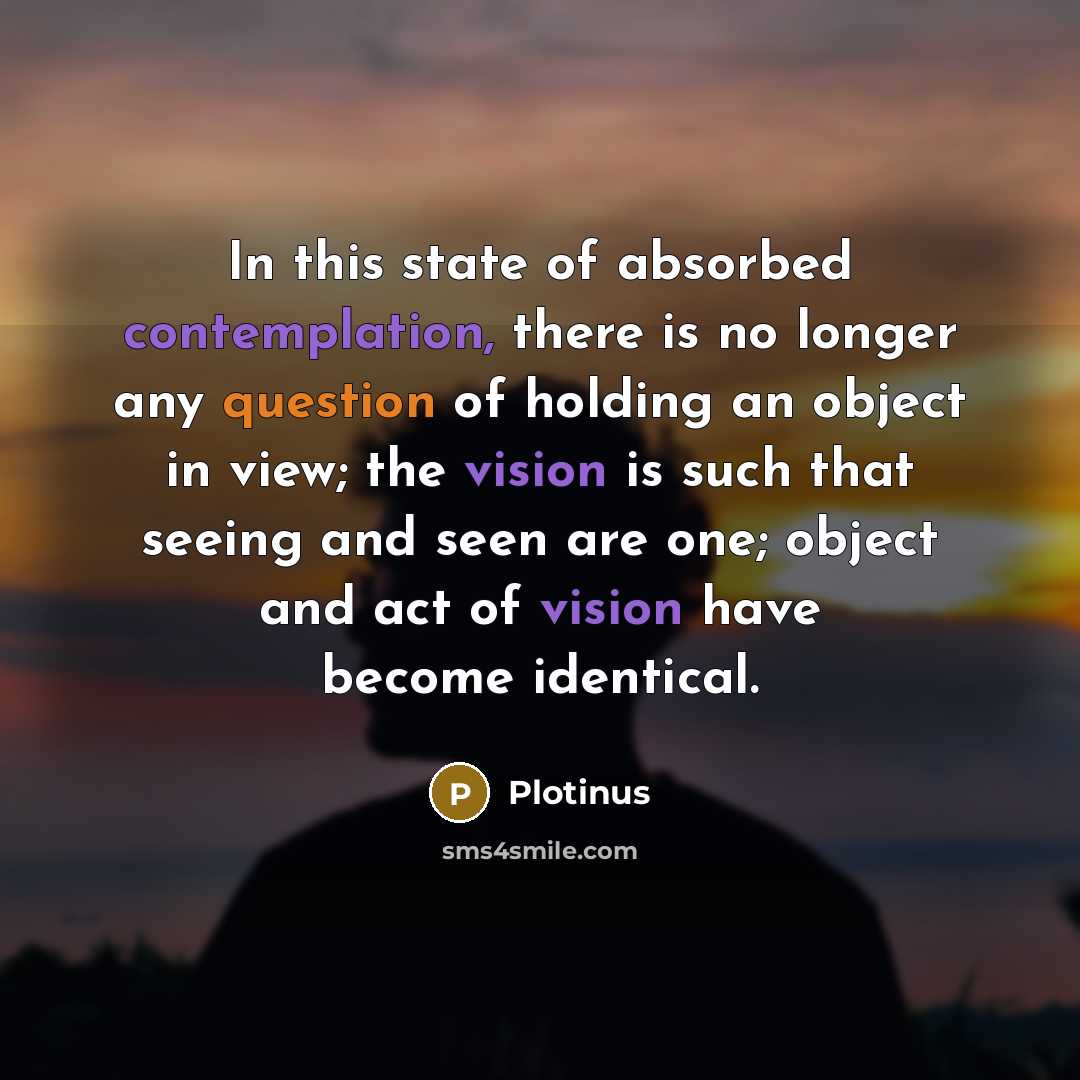 “In this state of absorbed contemplation, there is no longer any question of holding an object in view; the vision is such that seeing and seen are one; object and act of vision have become identical.” quote by Plotinus