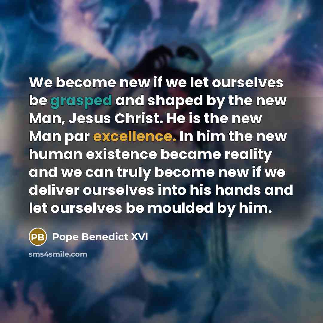 “We become new if we let ourselves be grasped and shaped by the new Man, Jesus Christ. He is the new Man par excellence. In him the new human existence became reality and we can truly become new if we deliver ourselves into his hands and let ourselves be moulded by him.” quote by Pope Benedict XVI