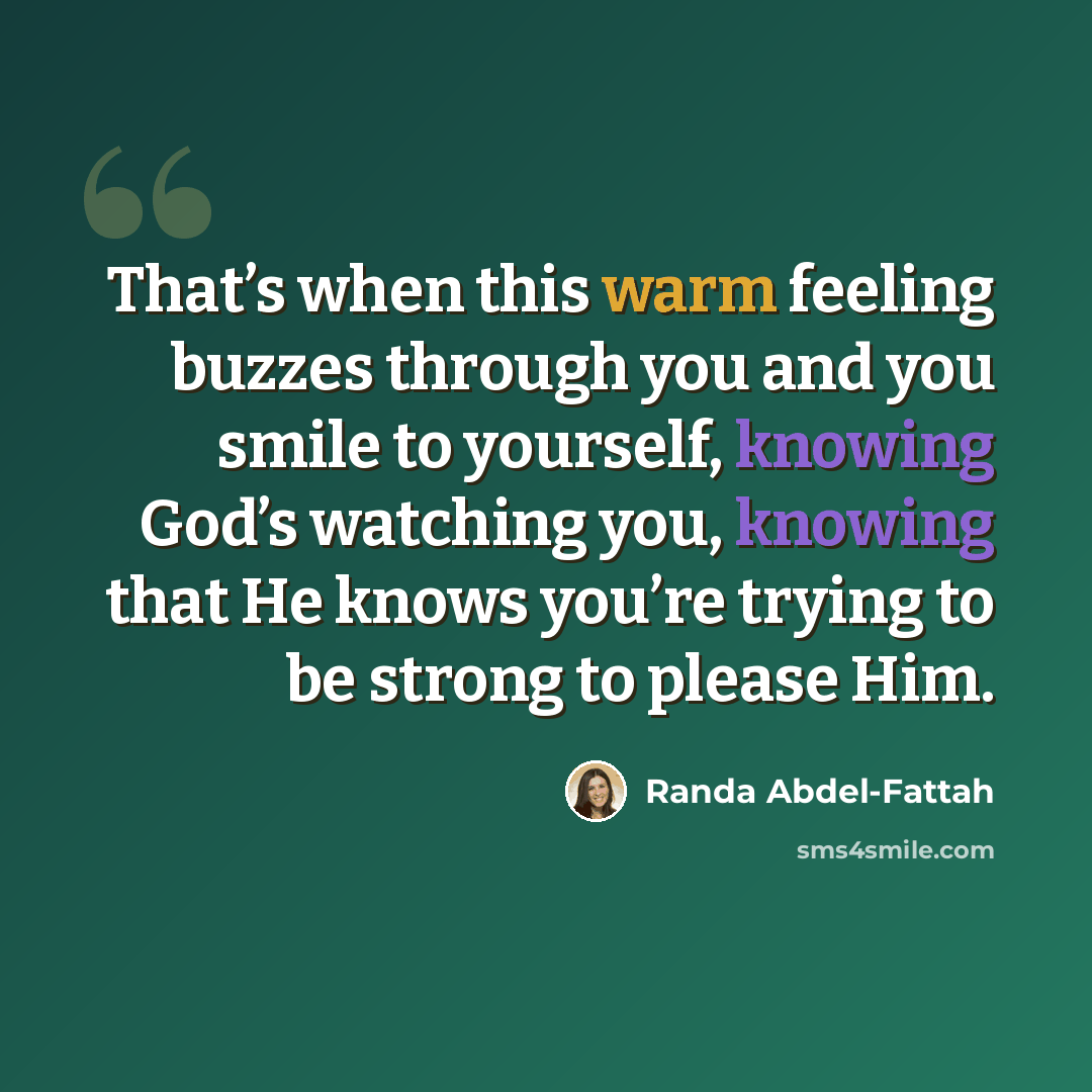 “That’s when this warm feeling buzzes through you and you smile to yourself, knowing God’s watching you, knowing that He knows you’re trying to be strong to please Him.” quote by Randa Abdel-Fattah