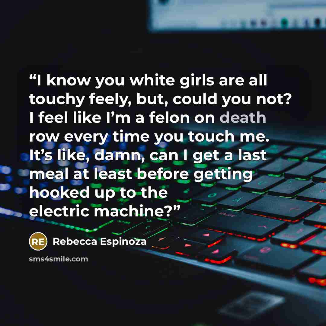 “I know you white girls are all touchy feely, but, could you not? I feel like I’m a felon on death row every time you touch me. It’s like, damn, can I get a last meal at least before getting hooked up to the electric machine?” quote by Rebecca Espinoza