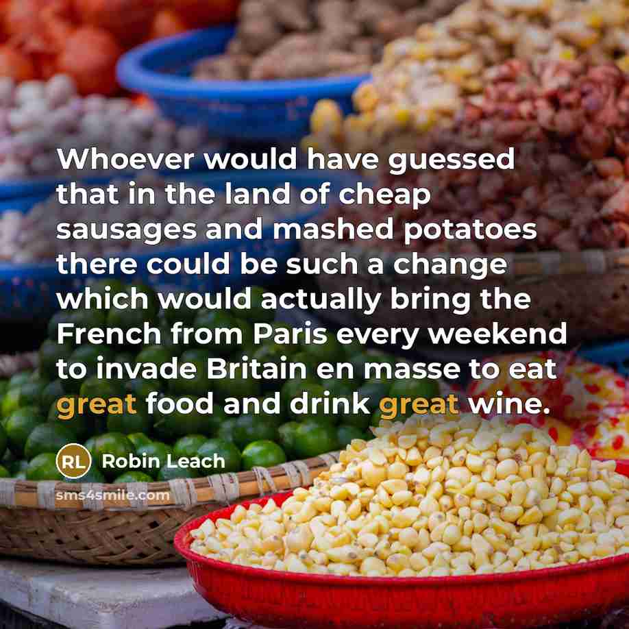 “Whoever would have guessed that in the land of cheap sausages and mashed potatoes there could be such a change which would actually bring the French from Paris every weekend to invade Britain en masse to eat great food and drink great wine.” quote by Robin Leach