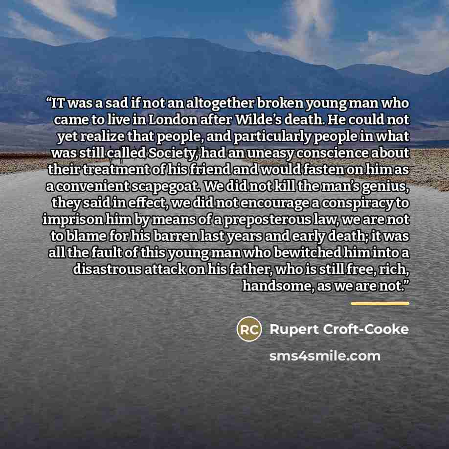 “IT was a sad if not an altogether broken young man who came to live in London after Wilde’s death. He could not yet realize that people, and particularly people in what was still called Society, had an uneasy conscience about their treatment of his friend and would fasten on him as a convenient…” quote by Rupert Croft-Cooke