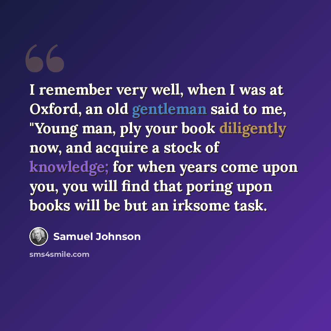 “I remember very well, when I was at Oxford, an old gentleman said to me, "Young man, ply your book diligently now, and acquire a stock of knowledge; for when years come upon you, you will find that poring upon books will be but an irksome task.” quote by Samuel Johnson